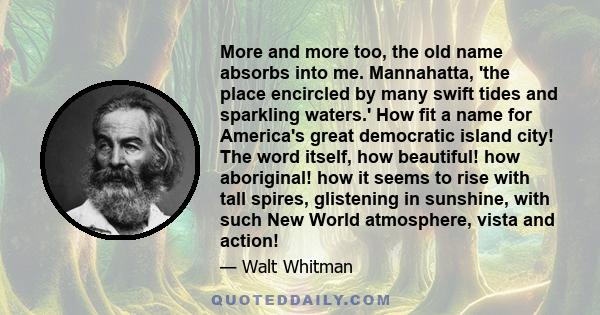 More and more too, the old name absorbs into me. Mannahatta, 'the place encircled by many swift tides and sparkling waters.' How fit a name for America's great democratic island city! The word itself, how beautiful! how 