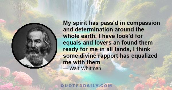 My spirit has pass'd in compassion and determination around the whole earth. I have look'd for equals and lovers an found them ready for me in all lands, I think some divine rapport has equalized me with them