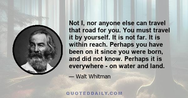 Not I, nor anyone else can travel that road for you. You must travel it by yourself. It is not far. It is within reach. Perhaps you have been on it since you were born, and did not know. Perhaps it is everywhere - on