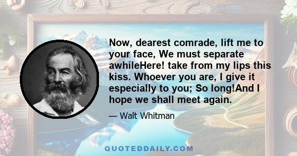 Now, dearest comrade, lift me to your face, We must separate awhileHere! take from my lips this kiss. Whoever you are, I give it especially to you; So long!And I hope we shall meet again.