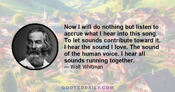 Now I will do nothing but listen to accrue what I hear into this song. To let sounds contribute toward it. I hear the sound I love. The sound of the human voice. I hear all sounds running together.