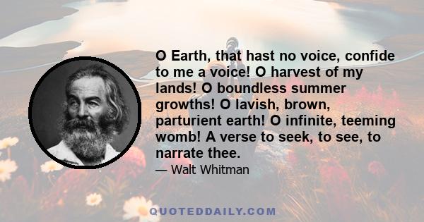 O Earth, that hast no voice, confide to me a voice! O harvest of my lands! O boundless summer growths! O lavish, brown, parturient earth! O infinite, teeming womb! A verse to seek, to see, to narrate thee.