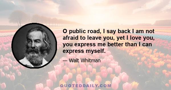 O public road, I say back I am not afraid to leave you, yet I love you, you express me better than I can express myself.