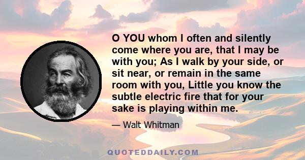 O YOU whom I often and silently come where you are, that I may be with you; As I walk by your side, or sit near, or remain in the same room with you, Little you know the subtle electric fire that for your sake is