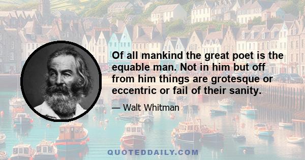 Of all mankind the great poet is the equable man. Not in him but off from him things are grotesque or eccentric or fail of their sanity.