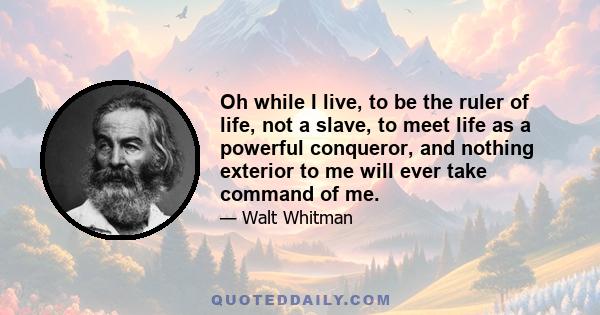 Oh while I live, to be the ruler of life, not a slave, to meet life as a powerful conqueror, and nothing exterior to me will ever take command of me.