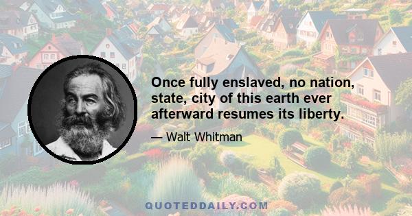 Once fully enslaved, no nation, state, city of this earth ever afterward resumes its liberty.