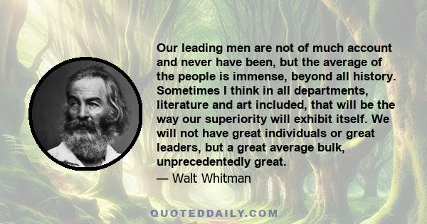 Our leading men are not of much account and never have been, but the average of the people is immense, beyond all history. Sometimes I think in all departments, literature and art included, that will be the way our