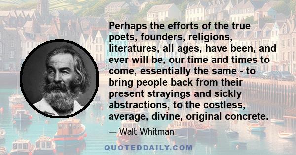 Perhaps the efforts of the true poets, founders, religions, literatures, all ages, have been, and ever will be, our time and times to come, essentially the same - to bring people back from their present strayings and