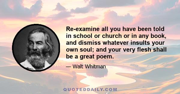 Re-examine all you have been told in school or church or in any book, and dismiss whatever insults your own soul; and your very flesh shall be a great poem.