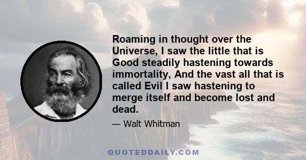 Roaming in thought over the Universe, I saw the little that is Good steadily hastening towards immortality, And the vast all that is called Evil I saw hastening to merge itself and become lost and dead.