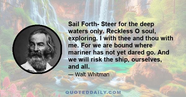 Sail Forth- Steer for the deep waters only. Reckless O soul, exploring. I with thee and thou with me. For we are bound where mariner has not yet dared go. And we will risk the ship, ourselves, and all.