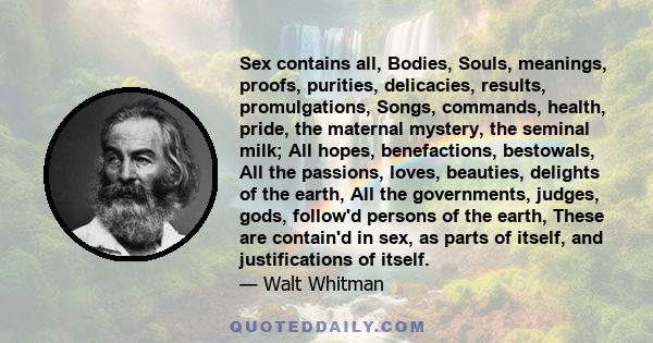 Sex contains all, Bodies, Souls, meanings, proofs, purities, delicacies, results, promulgations, Songs, commands, health, pride, the maternal mystery, the seminal milk; All hopes, benefactions, bestowals, All the