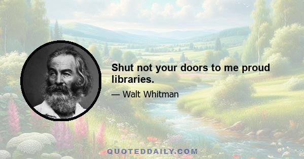 Shut not your doors to me proud libraries.