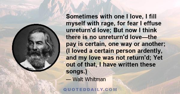 Sometimes with one I love, I fill myself with rage, for fear I effuse unreturn'd love; But now I think there is no unreturn'd love—the pay is certain, one way or another; (I loved a certain person ardently, and my love