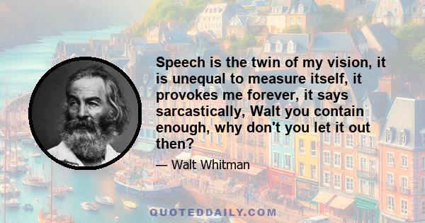 Speech is the twin of my vision, it is unequal to measure itself, it provokes me forever, it says sarcastically, Walt you contain enough, why don't you let it out then?