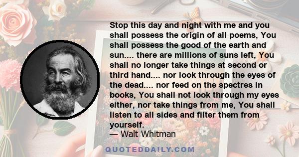 Stop this day and night with me and you shall possess the origin of all poems, You shall possess the good of the earth and sun.... there are millions of suns left, You shall no longer take things at second or third