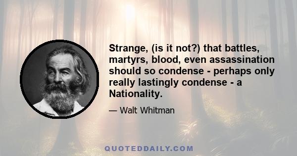 Strange, (is it not?) that battles, martyrs, blood, even assassination should so condense - perhaps only really lastingly condense - a Nationality.