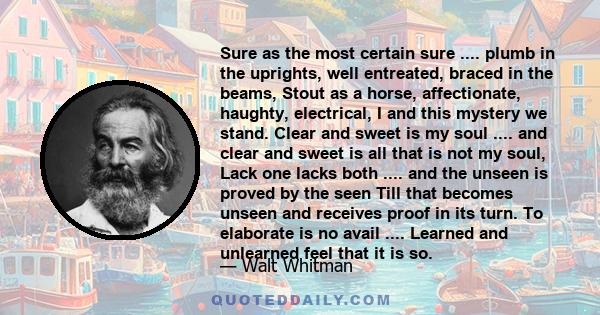 Sure as the most certain sure .... plumb in the uprights, well entreated, braced in the beams, Stout as a horse, affectionate, haughty, electrical, I and this mystery we stand. Clear and sweet is my soul .... and clear