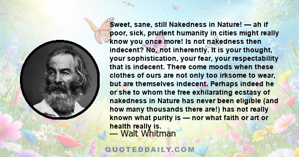 Sweet, sane, still Nakedness in Nature! — ah if poor, sick, prurient humanity in cities might really know you once more! Is not nakedness then indecent? No, not inherently. It is your thought, your sophistication, your