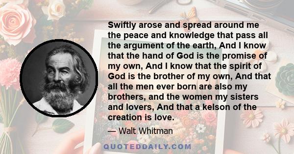 Swiftly arose and spread around me the peace and knowledge that pass all the argument of the earth, And I know that the hand of God is the promise of my own, And I know that the spirit of God is the brother of my own,