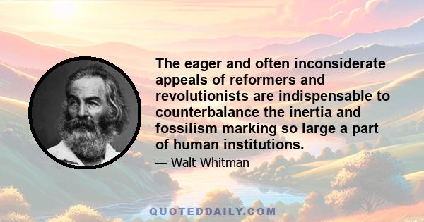 The eager and often inconsiderate appeals of reformers and revolutionists are indispensable to counterbalance the inertia and fossilism marking so large a part of human institutions.