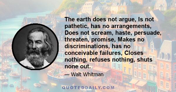 The earth does not argue, Is not pathetic, has no arrangements, Does not scream, haste, persuade, threaten, promise, Makes no discriminations, has no conceivable failures, Closes nothing, refuses nothing, shuts none out.