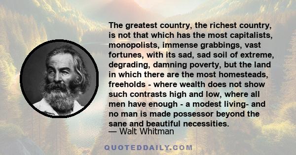 The greatest country, the richest country, is not that which has the most capitalists, monopolists, immense grabbings, vast fortunes, with its sad, sad soil of extreme, degrading, damning poverty, but the land in which