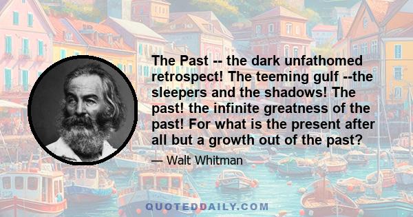 The Past -- the dark unfathomed retrospect! The teeming gulf --the sleepers and the shadows! The past! the infinite greatness of the past! For what is the present after all but a growth out of the past?