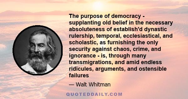 The purpose of democracy - supplanting old belief in the necessary absoluteness of establish'd dynastic rulership, temporal, ecclesiastical, and scholastic, as furnishing the only security against chaos, crime, and