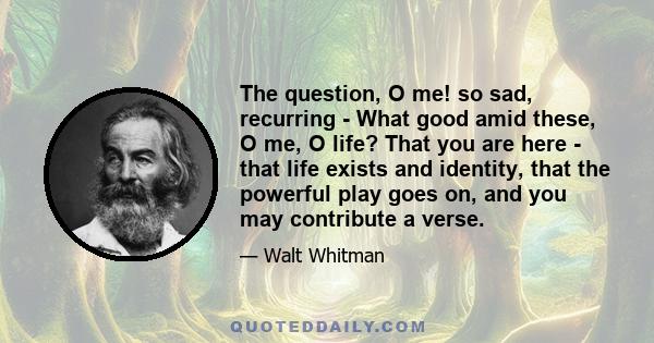 The question, O me! so sad, recurring - What good amid these, O me, O life? That you are here - that life exists and identity, that the powerful play goes on, and you may contribute a verse.