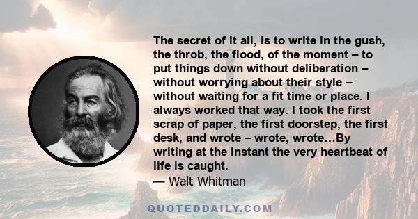 The secret of it all, is to write in the gush, the throb, the flood, of the moment – to put things down without deliberation – without worrying about their style – without waiting for a fit time or place. I always