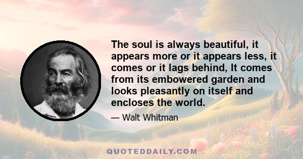 The soul is always beautiful, it appears more or it appears less, it comes or it lags behind, It comes from its embowered garden and looks pleasantly on itself and encloses the world.