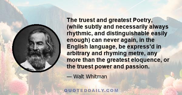 The truest and greatest Poetry, (while subtly and necessarily always rhythmic, and distinguishable easily enough) can never again, in the English language, be express'd in arbitrary and rhyming metre, any more than the