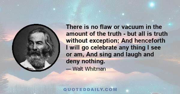 There is no flaw or vacuum in the amount of the truth - but all is truth without exception; And henceforth I will go celebrate any thing I see or am, And sing and laugh and deny nothing.