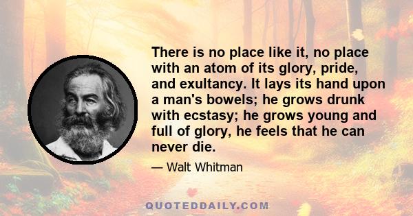 There is no place like it, no place with an atom of its glory, pride, and exultancy. It lays its hand upon a man's bowels; he grows drunk with ecstasy; he grows young and full of glory, he feels that he can never die.