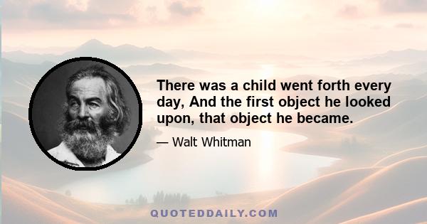 There was a child went forth every day, And the first object he looked upon, that object he became.