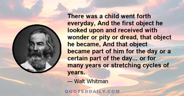 There was a child went forth everyday, And the first object he looked upon and received with wonder or pity or dread, that object he became, And that object became part of him for the day or a certain part of the day... 