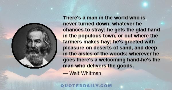 There's a man in the world who is never turned down, whatever he chances to stray; he gets the glad hand in the populous town, or out where the farmers makes hay; he's greeted with pleasure on deserts of sand, and deep