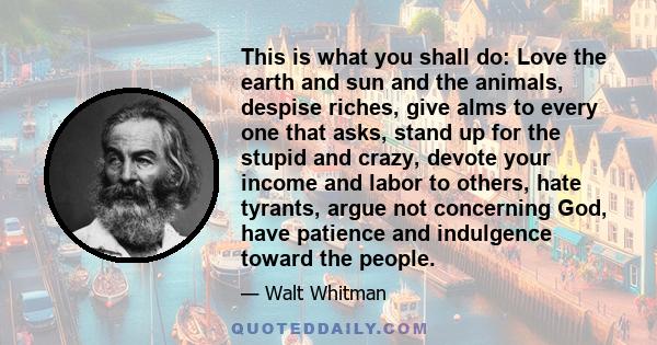 This is what you shall do: Love the earth and sun and the animals, despise riches, give alms to every one that asks, stand up for the stupid and crazy, devote your income and labor to others, hate tyrants, argue not