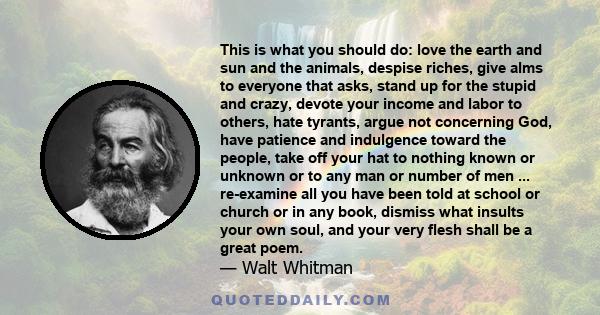 This is what you should do: love the earth and sun and the animals, despise riches, give alms to everyone that asks, stand up for the stupid and crazy, devote your income and labor to others, hate tyrants, argue not