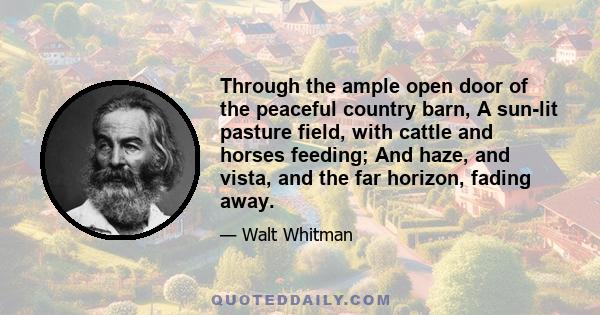 Through the ample open door of the peaceful country barn, A sun-lit pasture field, with cattle and horses feeding; And haze, and vista, and the far horizon, fading away.