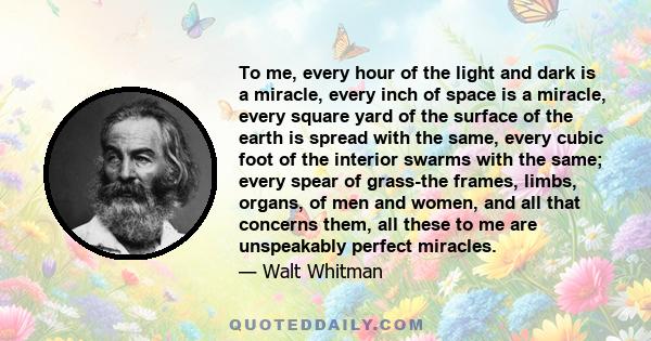 To me, every hour of the light and dark is a miracle, every inch of space is a miracle, every square yard of the surface of the earth is spread with the same, every cubic foot of the interior swarms with the same; every 