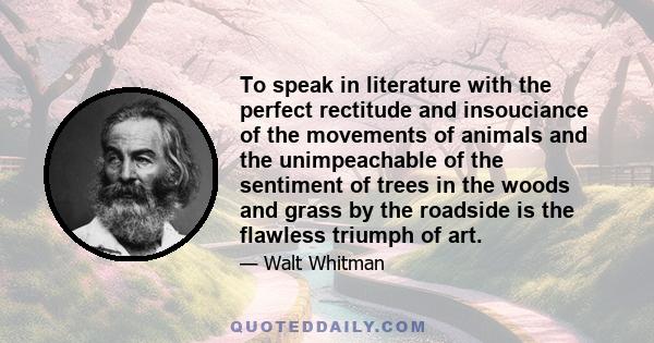 To speak in literature with the perfect rectitude and insouciance of the movements of animals and the unimpeachable of the sentiment of trees in the woods and grass by the roadside is the flawless triumph of art.