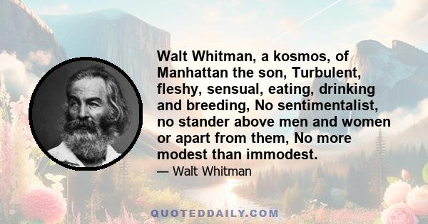 Walt Whitman, a kosmos, of Manhattan the son, Turbulent, fleshy, sensual, eating, drinking and breeding, No sentimentalist, no stander above men and women or apart from them, No more modest than immodest.