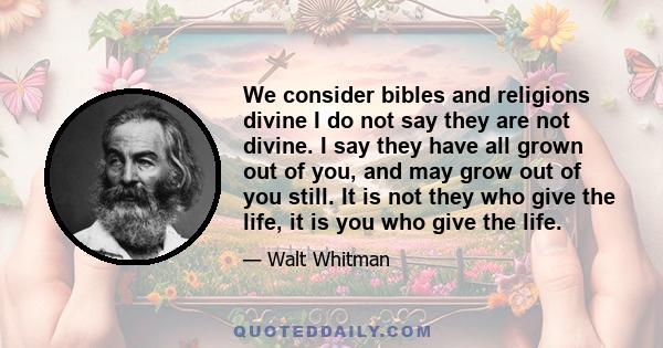 We consider bibles and religions divine I do not say they are not divine. I say they have all grown out of you, and may grow out of you still. It is not they who give the life, it is you who give the life.