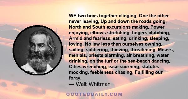 WE two boys together clinging, One the other never leaving, Up and down the roads going, North and South excursions making, Power enjoying, elbows stretching, fingers clutching, Arm'd and fearless, eating, drinking,