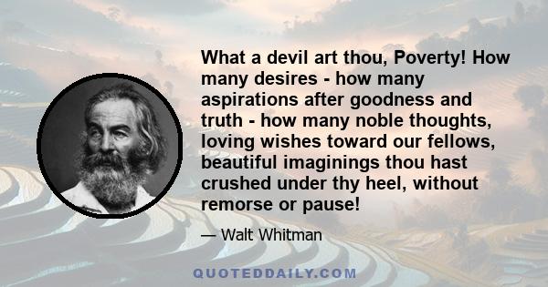 What a devil art thou, Poverty! How many desires - how many aspirations after goodness and truth - how many noble thoughts, loving wishes toward our fellows, beautiful imaginings thou hast crushed under thy heel,