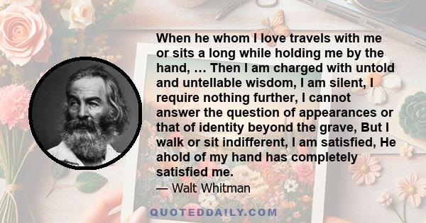 When he whom I love travels with me or sits a long while holding me by the hand, … Then I am charged with untold and untellable wisdom, I am silent, I require nothing further, I cannot answer the question of appearances 