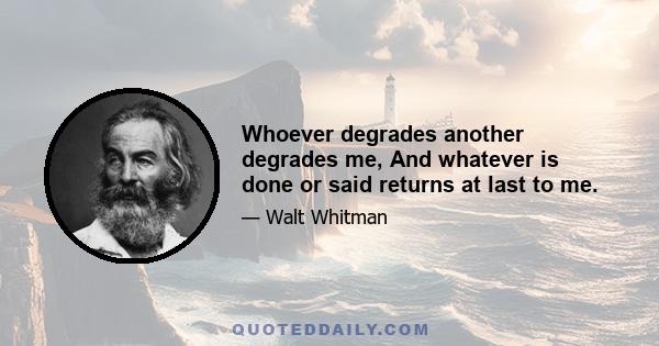 Whoever degrades another degrades me, And whatever is done or said returns at last to me.